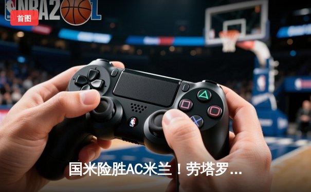 国米险胜AC米兰！劳塔罗绝杀助蓝黑军团登顶意甲积分榜