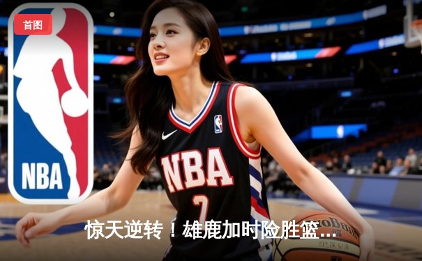 惊天逆转！雄鹿加时险胜篮网，字母哥44分主宰双加时鏖战